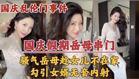 【国庆假期】岳母串门，趁女儿国庆加班期间不在家勾引女婿无套内射！